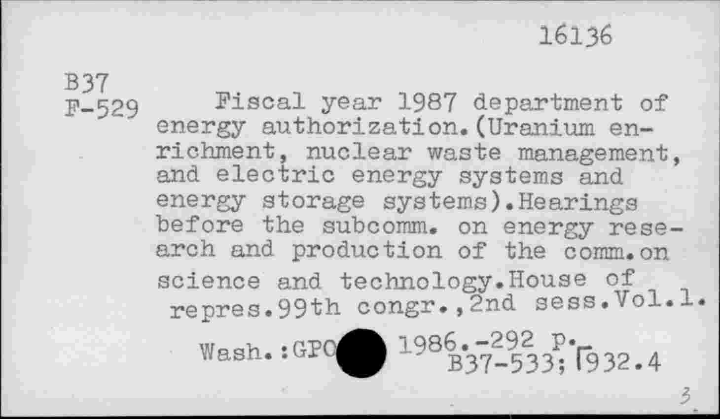 ﻿16136
B 37
F-529 Fiscal year 1987 department of energy authorization.(Uranium enrichment, nuclear waste management, and electric energy systems and energy storage systems).Hearings before the subcomm, on energy research and production of the comm.on science and technology.House of repres.99th congr.,2nd sess.Vol.l.
Wash. :GPO^^ 198B*37-533^ (932.4
3